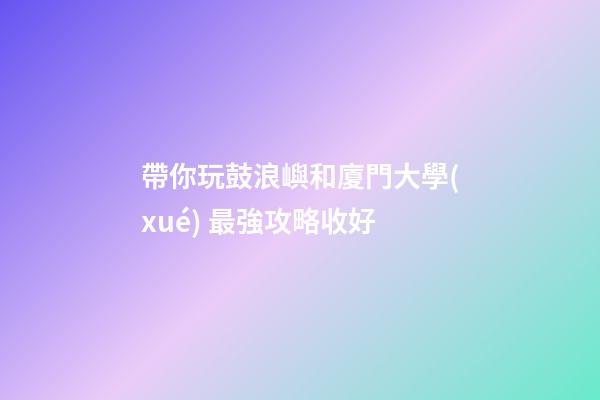 帶你玩鼓浪嶼和廈門大學(xué) 最強攻略收好